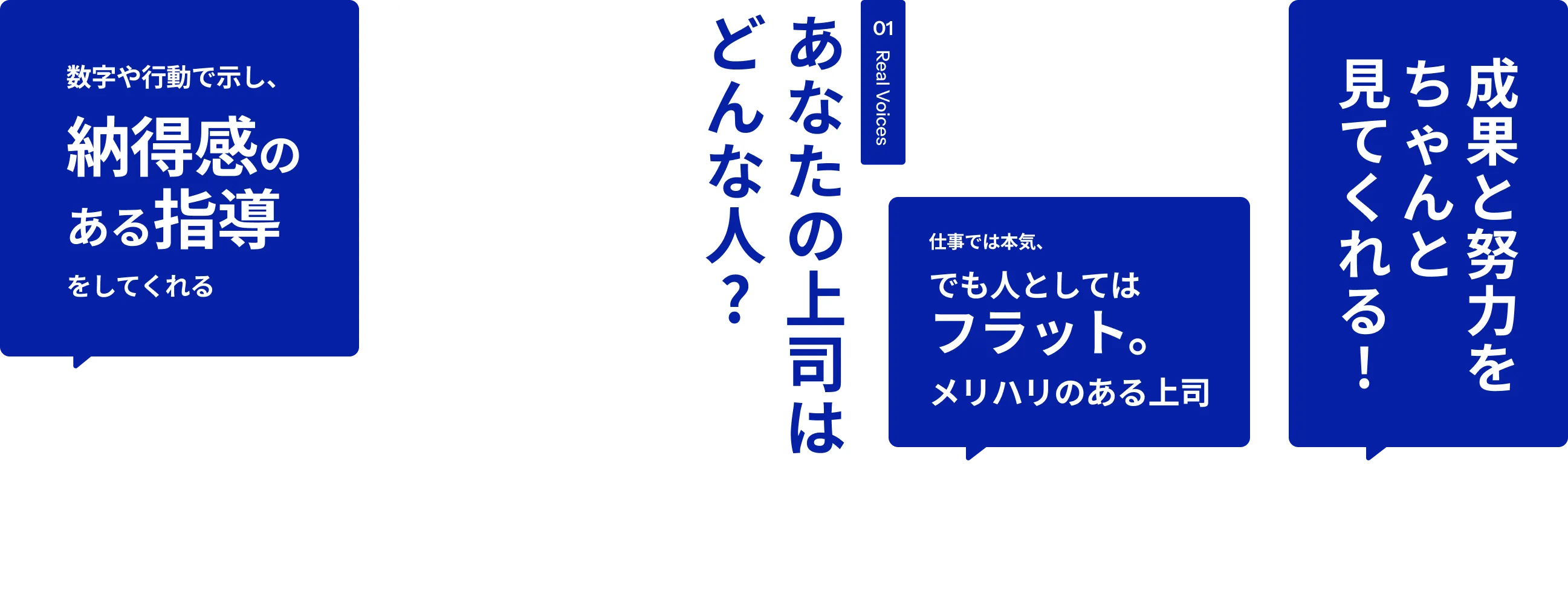 01 Real Voices あなたの上司はどんな人? 数字や行動で示し、納得感のある指導をしてくれる 絶対に威張らない 相談しやすい距離感で、日常的にコミュニケーションが取れる 甘やかさず、見捨てない。本気で向き合ってくれる。赤ちゃんみたいな 匂いがする（笑）否定せず、まず話を聞いてくれる 仕事では本気、でも人としては フラット。メリハリのある上司 成果と努力をちゃんと見てくれる! 赤ちゃんみたいな匂いがする（笑）指示が明確で、次の行動がイメージしやすい