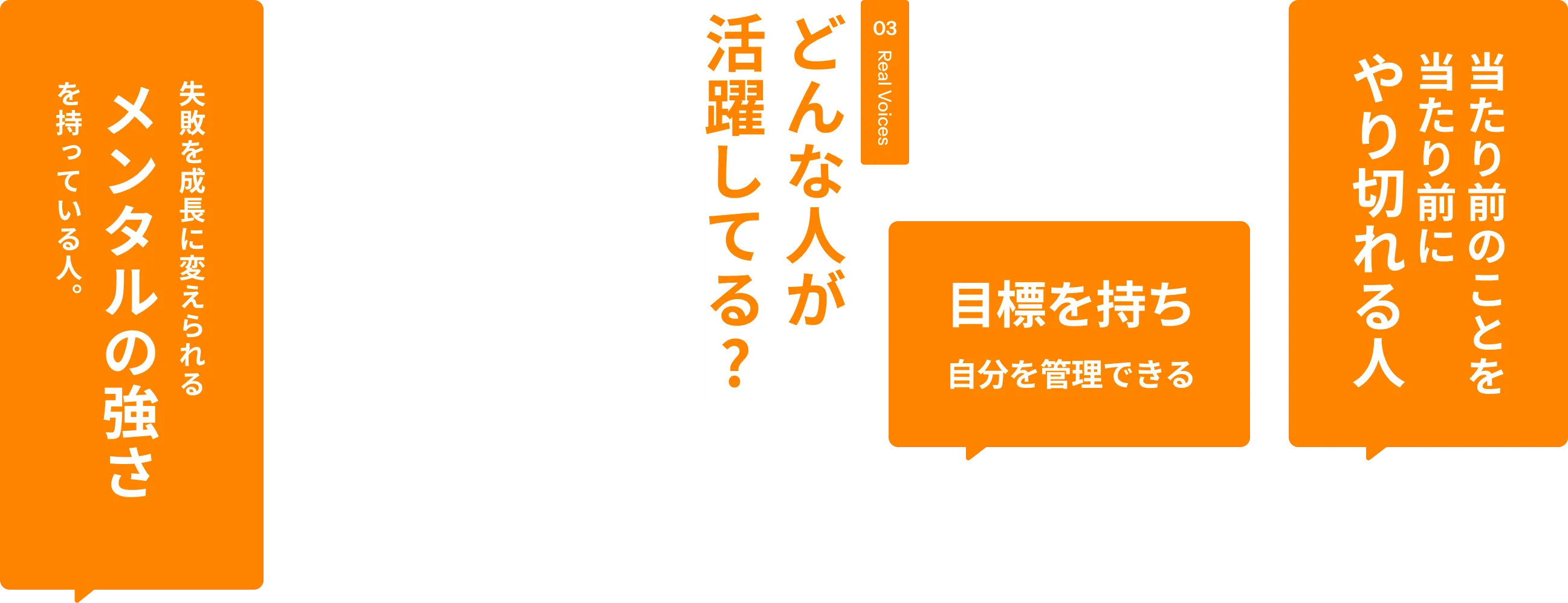 03 Real Voices どんな人が活躍してる? 失敗を成長に変えられる メンタルの強さ を持っている人。 明るく楽しく前向き ATMな人 コツコツ継続できる 素直で、吸収力が高い 目標を持ち自分を管理できる 最後まで責任を持ってやり抜く人 当たり前のことを当たり前にやり切れる人